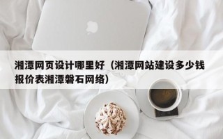 海东湘潭网页设计哪里好（湘潭网站建设多少钱 报价表湘潭磐石网络）